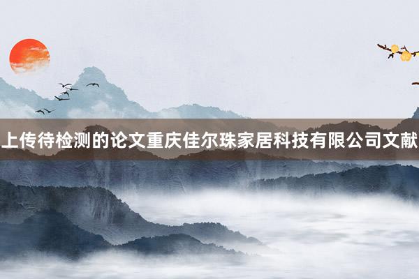 上传待检测的论文重庆佳尔珠家居科技有限公司文献